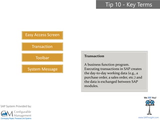 SAPinsight16
www.SAPinsight.com
SAP System Provided by:
Easy Access Screen
Transaction
Toolbar
System Message
Tip 10 - Key Terms
Transaction
A business function program.
Executing transactions in SAP creates
the day-to-day working data (e.g., a
purchase order, a sales order, etc.) and
the data is exchanged between SAP
modules.
 
