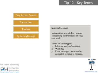 SAPinsight16
www.SAPinsight.com
SAP System Provided by:
Easy Access Screen
Transaction
Toolbar
System Message
Tip 12 - Key Terms
System Message
Information provided to the user
concerning the transaction being
executed.
There are three types:
1. Information/confirmation,
2. Warning,
3. Error messages that must be
corrected in order to proceed.
 