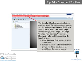 SAPinsight16
www.SAPinsight.com
SAP System Provided by:
The Standard Toolbar contains buttons
used to execute the most common tasks in
SAP, including the Command field, Save,
Back, Cancel, Exit, Find, First Page,
Previous Page, Next Page, Last Page,
Create a New Session, Generate a
Shortcut, Help, and Customizing the
Local Layout.
• The Command field is used to access
transactions.
• Buttons on the Standard Toolbar are
grayed out if that function is not
available on the current screen.
Tip 14 – Standard Toolbar
 