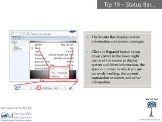 SAPinsight16
www.SAPinsight.com
SAP System Provided by:
 The Status Bar displays system
information and system messages.
 Click the Expand button (drop-
down arrow) in the lower-right
corner of the screen to display
system and client information, the
session number in which you are
currently working, the current
transaction or screen, and other
information.
Tip 19 – Status Bar…
 