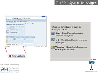 SAPinsight16
www.SAPinsight.com
SAP System Provided by:
There are three types of system
messages in SAP.
Stop - Identifies an incorrect
entry in the system
OK - Identifies affirmative system
messages
Warning - Identifies information
that may be an error
Tip 20 – System Messages
 