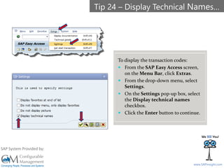 SAPinsight16
www.SAPinsight.com
SAP System Provided by:
To display the transaction codes:
 From the SAP Easy Access screen,
on the Menu Bar, click Extras.
 From the drop-down menu, select
Settings.
 On the Settings pop-up box, select
the Display technical names
checkbox.
 Click the Enter button to continue.
Tip 24 – Display Technical Names…
 