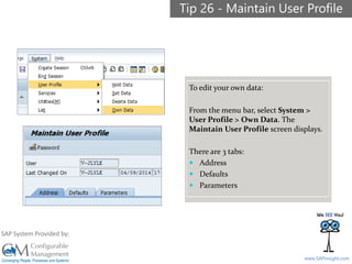 SAPinsight16
www.SAPinsight.com
SAP System Provided by:
To edit your own data:
From the menu bar, select System >
User Profile > Own Data. The
Maintain User Profile screen displays.
There are 3 tabs:
 Address
 Defaults
 Parameters
Tip 26 - Maintain User Profile
 
