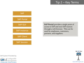 SAPinsight16
www.SAPinsight.com
SAP System Provided by:
SAP
SAP GUI
SAP Instance
SAP Client
SAP Session
SAP Portal
SAP Portal provides a single point of
access to SAP and non-SAP sources
through a web browser. This can be
used by employees, customers,
partners, and suppliers.
Tip 2 – Key Terms
 