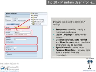 SAPinsight16
www.SAPinsight.com
SAP System Provided by:
Defaults tab is used to select SAP
settings.
 Start menu – used to specify a
custom default menu.
 Logon Language – defaulted by
system.
 Decimal Notation, Date Format,
and Time Format – set to match the
area where you do business.
 Spool Control – printer setup.
 Personal Time Zone – set your time
zone if it differs from the
computer’s.
Tip 28 - Maintain User Profile…
 
