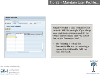 SAPinsight16
www.SAPinsight.com
SAP System Provided by:
Parameters tab is used to store default
values in SAP. For example, if you always
want to default a company code in the
vendor search screen, then you can set
that on the Parameters tab.
 The first step is to find the
Parameter ID. You do that using a
transaction that has the field you
want to default.
Tip 29 - Maintain User Profile…
 