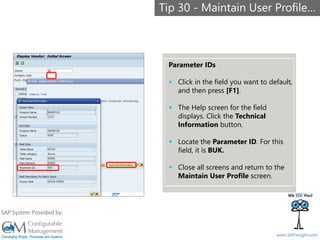 SAPinsight16
www.SAPinsight.com
SAP System Provided by:
Parameter IDs
 Click in the field you want to default,
and then press [F1].
 The Help screen for the field
displays. Click the Technical
Information button.
 Locate the Parameter ID. For this
field, it is BUK.
 Close all screens and return to the
Maintain User Profile screen.
Tip 30 - Maintain User Profile…
 