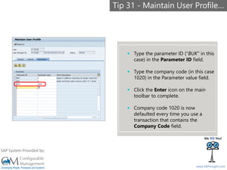 SAPinsight16
www.SAPinsight.com
SAP System Provided by:
 Type the parameter ID (“BUK” in this
case) in the Parameter ID field.
 Type the company code (in this case
1020) in the Parameter value field.
 Click the Enter icon on the main
toolbar to complete.
 Company code 1020 is now
defaulted every time you use a
transaction that contains the
Company Code field.
Tip 31 - Maintain User Profile…
 