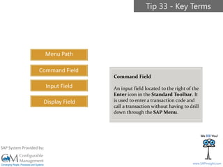 SAPinsight16
www.SAPinsight.com
SAP System Provided by:
Menu Path
Command Field
Input Field
Display Field
Tip 33 - Key Terms
Command Field
An input field located to the right of the
Enter icon in the Standard Toolbar. It
is used to enter a transaction code and
call a transaction without having to drill
down through the SAP Menu.
 