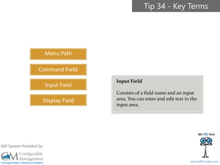 SAPinsight16
www.SAPinsight.com
SAP System Provided by:
Menu Path
Command Field
Input Field
Display Field
Tip 34 - Key Terms
Input Field
Consists of a field name and an input
area. You can enter and edit text in the
input area.
 