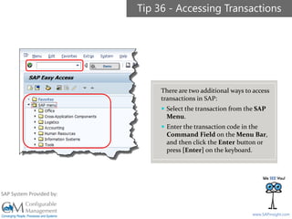SAPinsight16
www.SAPinsight.com
SAP System Provided by:
Tip 36 - Accessing Transactions
There are two additional ways to access
transactions in SAP:
 Select the transaction from the SAP
Menu.
 Enter the transaction code in the
Command Field on the Menu Bar,
and then click the Enter button or
press [Enter] on the keyboard.
 