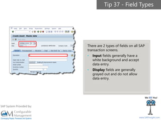 SAPinsight16
www.SAPinsight.com
SAP System Provided by:
Tip 37 - Field Types
There are 2 types of fields on all SAP
transaction screens.
• Input fields generally have a
white background and accept
data entry.
• Display fields are generally
grayed out and do not allow
data entry.
 