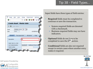 SAPinsight16
www.SAPinsight.com
SAP System Provided by:
Input fields have three types of field entries:
• Required fields must be completed to
continue or save the transaction.
▪ System-required fields are denoted
with a checkmark.
▪ Business-required fields may not have
indicators.
• Optional fields do not have to be
completed to save the transaction.
• Conditional fields are also not required
except in certain cases where another entry
makes it required.
Tip 38 - Field Types…
 
