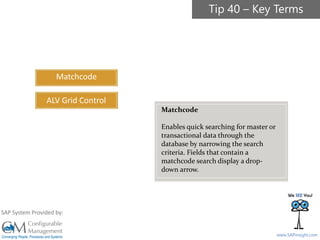 SAPinsight16
www.SAPinsight.com
SAP System Provided by:
Matchcode
ALV Grid Control
Matchcode
Enables quick searching for master or
transactional data through the
database by narrowing the search
criteria. Fields that contain a
matchcode search display a drop-
down arrow.
Tip 40 – Key Terms
 