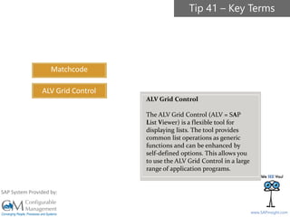 SAPinsight16
www.SAPinsight.com
SAP System Provided by:
Matchcode
ALV Grid Control
ALV Grid Control
The ALV Grid Control (ALV = SAP
List Viewer) is a flexible tool for
displaying lists. The tool provides
common list operations as generic
functions and can be enhanced by
self-defined options. This allows you
to use the ALV Grid Control in a large
range of application programs.
Tip 41 – Key Terms
 