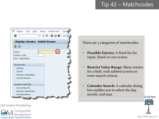 SAPinsight16
www.SAPinsight.com
SAP System Provided by:
There are 3 categories of matchcodes:
 Possible Entries: A fixed list for
input, listed on one screen.
 Restrict Value Range: Many entries
for a field, with tabbed screens to
enter search criteria.
 Calendar Search: A calendar dialog
box enables you to select the day,
month, and year.
Tip 42 – Matchcodes
 