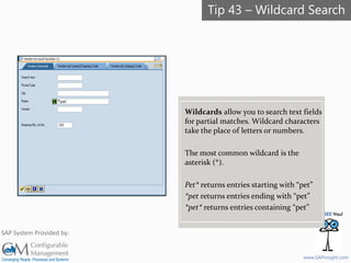 SAPinsight16
www.SAPinsight.com
SAP System Provided by:
Wildcards allow you to search text fields
for partial matches. Wildcard characters
take the place of letters or numbers.
The most common wildcard is the
asterisk (*).
Pet* returns entries starting with “pet”
*pet returns entries ending with “pet”
*pet* returns entries containing “pet”
Tip 43 – Wildcard Search
 