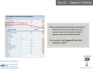 SAPinsight16
www.SAPinsight.com
SAP System Provided by:
Many transactions provide an extensive
search criteria screen that you can
use to narrow the search so that it
returns only the needed results.
For example, the Scope of List field
defaults to BEST.
Tip 45 – Search Criteria
 