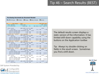 SAPinsight16
www.SAPinsight.com
SAP System Provided by:
The default results screen displays a
static version of the information. It has
limited drill-down capability using the
buttons on the Application toolbar.
Tip: Always try double-clicking on
fields in the result screen. Sometimes
you find a drill-down.
Tip 46 – Search Results (BEST)
 
