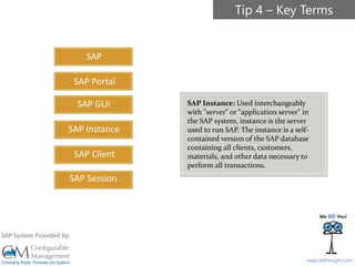 SAPinsight16
www.SAPinsight.com
SAP System Provided by:
SAP
SAP GUI
SAP Instance
SAP Client
SAP Session
SAP Portal
SAP Instance: Used interchangeably
with "server" or "application server" in
the SAP system, instance is the server
used to run SAP. The instance is a self-
contained version of the SAP database
containing all clients, customers,
materials, and other data necessary to
perform all transactions.
Tip 4 – Key Terms
 