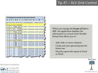 SAPinsight16
www.SAPinsight.com
SAP System Provided by:
When you change the Scope of List to
ALV, the application displays the
information in a much more flexible
format that allows you to:
• Add, hide, or move columns
• Create and save special layouts for
future use
• Directly export the report to Excel
or Word
Tip 47 – ALV Grid Control
 