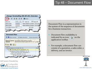 SAPinsight16
www.SAPinsight.com
SAP System Provided by:
Document Flow is a representation in
the system of the sequence of documents
for a business transaction.
 Document flow availability is
indicated by an icon on the
application toolbar.
 For example, a document flow can
consist of a quotation, a sales order, a
delivery, and an invoice.
Tip 48 – Document Flow
 