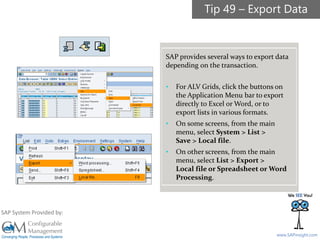SAPinsight16
www.SAPinsight.com
SAP System Provided by:
SAP provides several ways to export data
depending on the transaction.
• For ALV Grids, click the buttons on
the Application Menu bar to export
directly to Excel or Word, or to
export lists in various formats.
• On some screens, from the main
menu, select System > List >
Save > Local file.
• On other screens, from the main
menu, select List > Export >
Local file or Spreadsheet or Word
Processing.
Tip 49 – Export Data
 