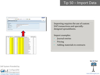 SAPinsight16
www.SAPinsight.com
SAP System Provided by:
Importing requires the use of custom
SAP transactions and specially-
designed spreadsheets.
Import examples:
• Journal entries
• Pricing
• Adding materials to contracts
Tip 50 – Import Data
 