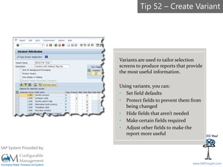 SAPinsight16
www.SAPinsight.com
SAP System Provided by:
Variants are used to tailor selection
screens to produce reports that provide
the most useful information.
Using variants, you can:
• Set field defaults
• Protect fields to prevent them from
being changed
• Hide fields that aren’t needed
• Make certain fields required
• Adjust other fields to make the
report more useful
Tip 52 – Create Variant
 