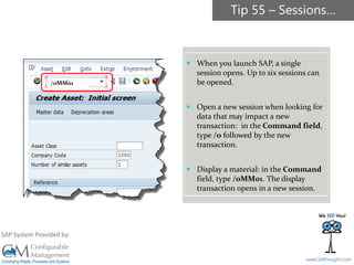 SAPinsight16
www.SAPinsight.com
SAP System Provided by:
 When you launch SAP, a single
session opens. Up to six sessions can
be opened.
 Open a new session when looking for
data that may impact a new
transaction: in the Command field,
type /o followed by the new
transaction.
 Display a material: in the Command
field, type /oMM01. The display
transaction opens in a new session.
Tip 55 – Sessions…
/oMM01
 