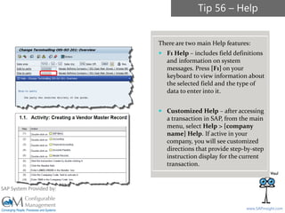 SAPinsight16
www.SAPinsight.com
SAP System Provided by:
There are two main Help features:
 F1 Help – includes field definitions
and information on system
messages. Press [F1] on your
keyboard to view information about
the selected field and the type of
data to enter into it.
 Customized Help – after accessing
a transaction in SAP, from the main
menu, select Help > [company
name] Help. If active in your
company, you will see customized
directions that provide step-by-step
instruction display for the current
transaction.
Tip 56 – Help
 