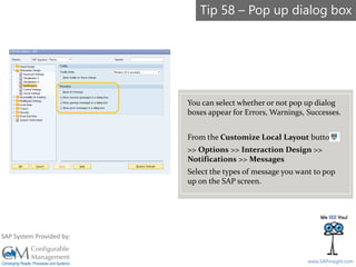 SAPinsight16
www.SAPinsight.com
SAP System Provided by:
You can select whether or not pop up dialog
boxes appear for Errors, Warnings, Successes.
From the Customize Local Layout button
>> Options >> Interaction Design >>
Notifications >> Messages
Select the types of message you want to pop
up on the SAP screen.
Tip 58 – Pop up dialog box
 