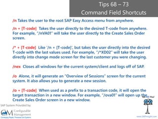 SAPinsight16
www.SAPinsight.com
SAP System Provided by:
/n Takes the user to the root SAP Easy Access menu from anywhere.
/n + [T-code] Takes the user directly to the desired T-code from anywhere.
For example, “/nVA01” will take the user directly to the Create Sales Order
screen.
/* + [T-code] Like ‘/n + [T-code]’, but takes the user directly into the desired
T-code with the last values used. For example, “/*XD02” will take the user
directly into change mode screen for the last customer you were changing.
/nex Closes all windows for the current system/client and logs off of SAP.
/o Alone, it will generate an “Overview of Sessions” screen for the current
system. It also allows you to generate a new session.
/o + [T-code] When used as a prefix to a transaction code, it will open the
target transaction in a new window. For example, “/ova01” will open up the
Create Sales Order screen in a new window.
Tips 68 – 73
Command Field Shortcuts
 