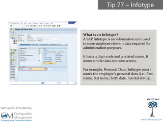 SAPinsight16
www.SAPinsight.com
SAP System Provided by:
What is an Infotype?
A SAP Infotype is an information unit used
to store employee relevant data required for
administration purposes.
It has a 4 digit-code and a related name. It
stores similar data into one screen.
For example, Personal Data (Infotype 0002)
stores the employee's personal data (i.e., first
name, last name, birth date, marital status).
Tip 77 – Infotype
 
