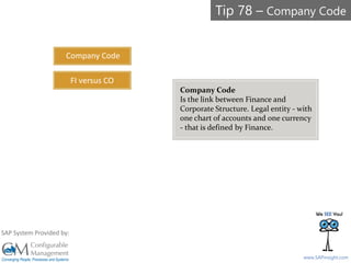 SAPinsight16
www.SAPinsight.com
SAP System Provided by:
Company Code
Is the link between Finance and
Corporate Structure. Legal entity - with
one chart of accounts and one currency
- that is defined by Finance.
Company Code
FI versus CO
Tip 78 – Company Code
 