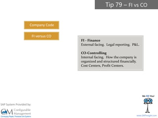 SAPinsight16
www.SAPinsight.com
SAP System Provided by:
FI - Finance
External facing. Legal reporting. P&L.
CO-Controlling
Internal facing. How the company is
organized and structured financially.
Cost Centers, Profit Centers.
Company Code
FI versus CO
Tip 79 – FI vs CO
 