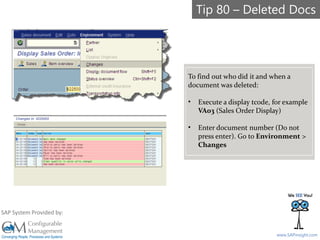 SAPinsight16
www.SAPinsight.com
SAP System Provided by:
To find out who did it and when a
document was deleted:
• Execute a display tcode, for example
VA03 (Sales Order Display)
• Enter document number (Do not
press enter). Go to Environment >
Changes
Tip 80 – Deleted Docs
 