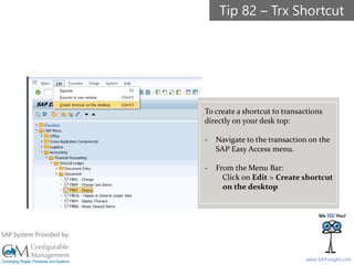 SAPinsight16
www.SAPinsight.com
SAP System Provided by:
To create a shortcut to transactions
directly on your desk top:
- Navigate to the transaction on the
SAP Easy Access menu.
- From the Menu Bar:
Click on Edit > Create shortcut
on the desktop
Tip 82 – Trx Shortcut
 