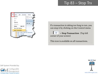 SAPinsight16
www.SAPinsight.com
SAP System Provided by:
If a transaction is taking too long to run, you
can stop it by clicking on the Control menu
> Stop Transaction (Top left
corner of your screen)
This icon is available on all transactions.
Tip 83 – Stop Trx
 