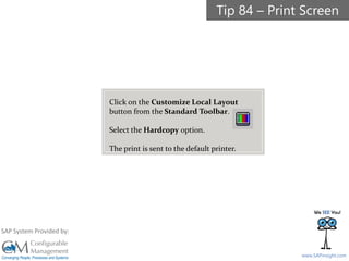 SAPinsight16
www.SAPinsight.com
SAP System Provided by:
Tip 84 – Print Screen
Click on the Customize Local Layout
button from the Standard Toolbar.
Select the Hardcopy option.
The print is sent to the default printer.
 