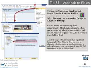 SAPinsight16
www.SAPinsight.com
SAP System Provided by:
Tip 85 – Auto tab to Fields
Click on the Customize Local Layout
button from the Standard Toolbar.
Select Options… >> Interaction Design >>
Keyboard Settings.
Cursor moves between entry fields
automatically. This function is useful when
you are entering a large amount of data and
you do not want to press the TAB key to move
from field to field.
AutoTAB only works at the end of an input field.
For example, if the Material field can hold 12
characters, but the material number you enter is
only 7 characters long, you must still press the TAB
key to move to the next input field.
 