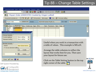 SAPinsight16
www.SAPinsight.com
SAP System Provided by:
Useful when you work in a transaction with
a table of values. This example is ME22N.
Arrange the table columns to reflect the
layout that works best for you. Then save
your layout for future use.
Click on the Table Setting button in the top
right corner of the table.
Tip 88 – Change Table Settings
 