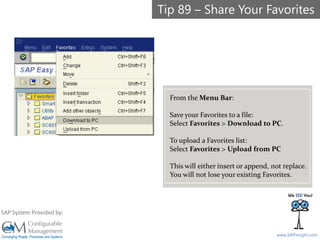 SAPinsight16
www.SAPinsight.com
SAP System Provided by:
From the Menu Bar:
Save your Favorites to a file:
Select Favorites > Download to PC.
To upload a Favorites list:
Select Favorites > Upload from PC
This will either insert or append, not replace.
You will not lose your existing Favorites.
Tip 89 – Share Your Favorites
 