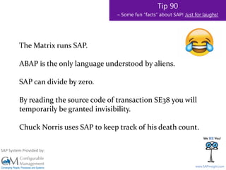 SAPinsight16
www.SAPinsight.com
SAP System Provided by:
Tip 90
– Some fun “facts” about SAP! Just for laughs!
The Matrix runs SAP.
ABAP is the only language understood by aliens.
SAP can divide by zero.
By reading the source code of transaction SE38 you will
temporarily be granted invisibility.
Chuck Norris uses SAP to keep track of his death count.
 