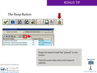 SAPinsight16
www.SAPinsight.com
SAP System Provided by:
BONUS TIP
The Keep Button
Keeps the search result list “pinned” to the
screen.
Great for some data entry and research
options.
 