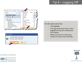 SAPinsight16
www.SAPinsight.com
SAP System Provided by:
On the main menu bar
 Click System.
 From the drop-down menu, select
Log off. The log off confirmation
box displays.
 Make sure there is no data that
needs to be saved, then click Yes.
Tip 8 – Logging Off
 