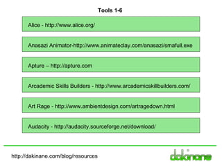 http://dakinane.com/blog/resources Alice - http://www.alice.org/ Anasazi Animator-http://www.animateclay.com/anasazi/smafull.exe Art Rage - http://www.ambientdesign.com/artragedown.html Audacity - http://audacity.sourceforge.net/download/ Tools 1-6 Apture – http://apture.com Arcademic Skills Builders - http://www.arcademicskillbuilders.com/ 