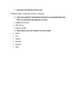 1. Qué clase de radiación emite el sol.
Radiación gama, ultravioleta, luminosa, infrarroja
2. Cuál es la radiación fotosinteticamenteactiva, que longitud de onda
tiene y en que parte del espectro se ubica.
 Radiación luminosa.
 400-700 um
 Espectro visible
3. Que colores de luz se incluyen en la luz visible.
 Verde
 Azul
 Violeta
 Amarillo
 Naranja
 Rojo
 