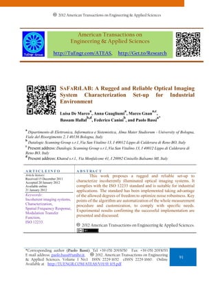 2012 American Transactions on Engineering & Applied Sciences
                      2011 American Transactions on Engineering & Applied Sciences.



                              American Transactions on
                            Engineering & Applied Sciences

                  http://TuEngr.com/ATEAS,                http://Get.to/Research




                      SAFARILAB: A Rugged and Reliable Optical Imaging
                      System Characterization Set-up for Industrial
                      Environment
                                        a                    a               a,c
                      Luisa De Marco , Anna Guagliumi , Marco Gnan                 ,
                                       b,d                   b                     a*
                       Bassam Hallal        , Federico Canini , and Paolo Bassi

a
  Dipartimento di Elettronica, Informatica e Sistemistica, Alma Mater Studiorum - University of Bologna,
Viale del Risorgimento 2, I 40136 Bologna, Italy
b
  Datalogic Scanning Group s.r.l.,Via San Vitalino 13, I 40012 Lippo di Calderara di Reno BO, Italy
c
  Present address: Datalogic Scanning Group s.r.l.,Via San Vitalino 13, I 40012 Lippo di Calderara di
Reno BO, Italy
d
  Present address: Khatod s.r.l., Via Monfalcone 41, I 20092 Cinisello Balsamo MI, Italy

ARTICLEINFO                    A B S T RA C T
Article history:                       This work proposes a rugged and reliable set-up to
Received 15 December 2011
Accepted 20 January 2012       characterize incoherently illuminated optical imaging systems. It
Available online               complies with the ISO 12233 standard and is suitable for industrial
21 January 2012                applications. The standard has been implemented taking advantage
Keywords:                      of the allowed degrees of freedom to optimize noise robustness. Key
Incoherent imaging systems,    points of the algorithm are automatization of the whole measurement
Characterization,              procedure and customization, to comply with specific needs.
Spatial Frequency Response,
                               Experimental results confirming the successful implementation are
Modulation Transfer
Function,                      presented and discussed.
ISO 12233.
                                  2012 American Transactions on Engineering & Applied Sciences.




*Corresponding author (Paolo Bassi). Tel +39-051-2093050 Fax: +39-051-2093053
E-mail address: paolo.bassi@unibo.it. 2012. American Transactions on Engineering
& Applied Sciences. Volume 1 No.1 ISSN 2229-1652 eISSN 2229-1660. Online
                                                                                              91
Available at http://TUENGR.COM/ATEAS/V01/91-105.pdf
 