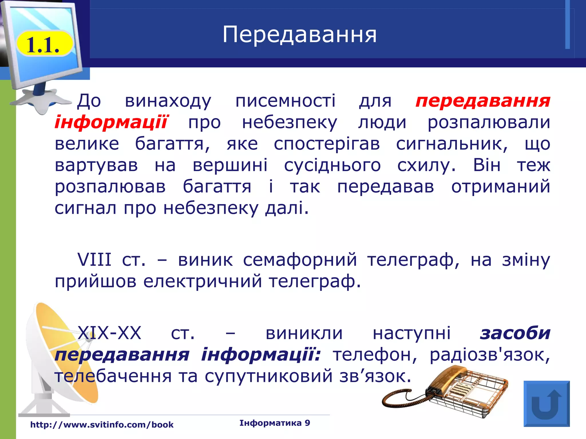 1.1.                           Передавання

      До винаходу писемності для передавання
    інформації про небезпеку люди розпалювали
    велике багаття, яке спостерігав сигнальник, що
    вартував на вершині сусіднього схилу. Він теж
    розпалював багаття і так передавав отриманий
    сигнал про небезпеку далі.

      VIII ст. – виник семафорний телеграф, на зміну
    прийшов електричний телеграф.

      XIX-XX   ст.   –   виникли    наступні засоби
    передавання інформації: телефон, радіозв'язок,
    телебачення та супутниковий зв’язок.

http://www.svitinfo.com/book    Інформатика 9
 